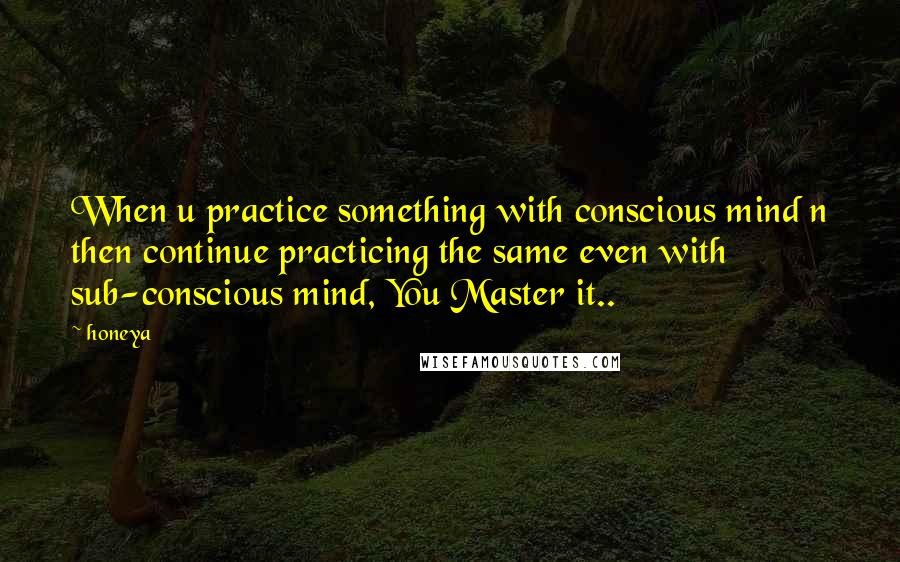 Honeya Quotes: When u practice something with conscious mind n then continue practicing the same even with sub-conscious mind, You Master it..