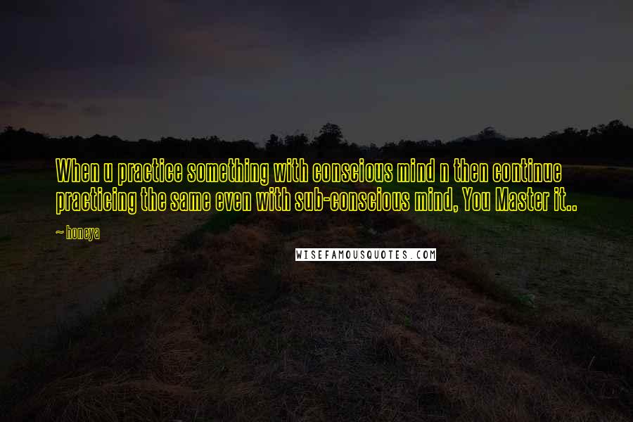 Honeya Quotes: When u practice something with conscious mind n then continue practicing the same even with sub-conscious mind, You Master it..