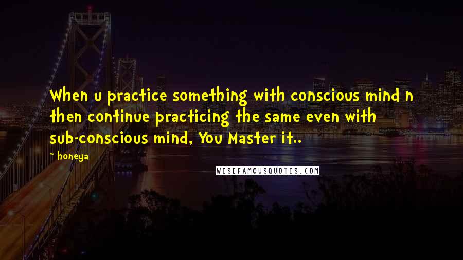 Honeya Quotes: When u practice something with conscious mind n then continue practicing the same even with sub-conscious mind, You Master it..