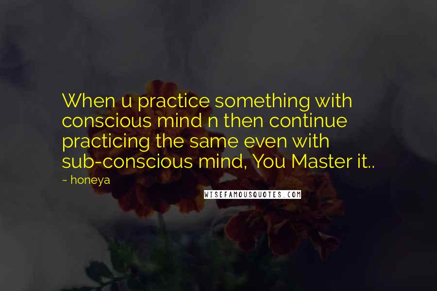 Honeya Quotes: When u practice something with conscious mind n then continue practicing the same even with sub-conscious mind, You Master it..