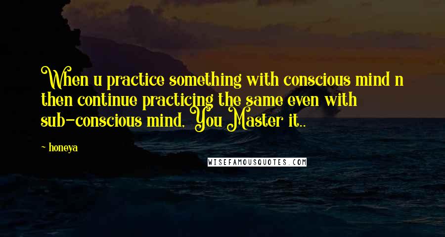 Honeya Quotes: When u practice something with conscious mind n then continue practicing the same even with sub-conscious mind, You Master it..