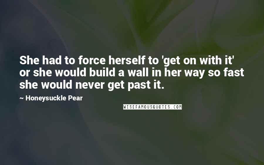 Honeysuckle Pear Quotes: She had to force herself to 'get on with it' or she would build a wall in her way so fast she would never get past it.