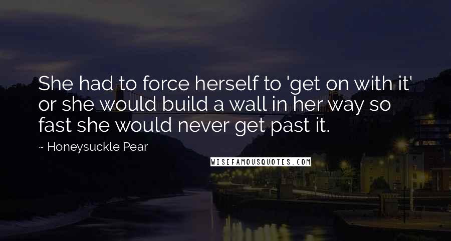 Honeysuckle Pear Quotes: She had to force herself to 'get on with it' or she would build a wall in her way so fast she would never get past it.