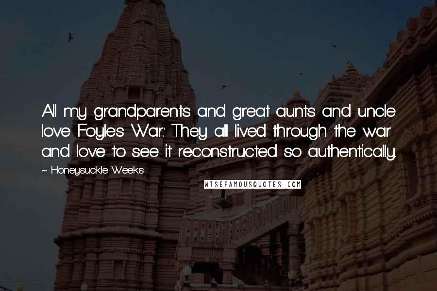 Honeysuckle Weeks Quotes: All my grandparents and great aunts and uncle love 'Foyle's War.' They all lived through the war and love to see it reconstructed so authentically.