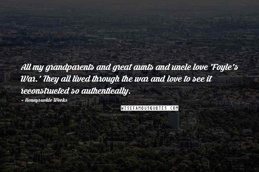 Honeysuckle Weeks Quotes: All my grandparents and great aunts and uncle love 'Foyle's War.' They all lived through the war and love to see it reconstructed so authentically.