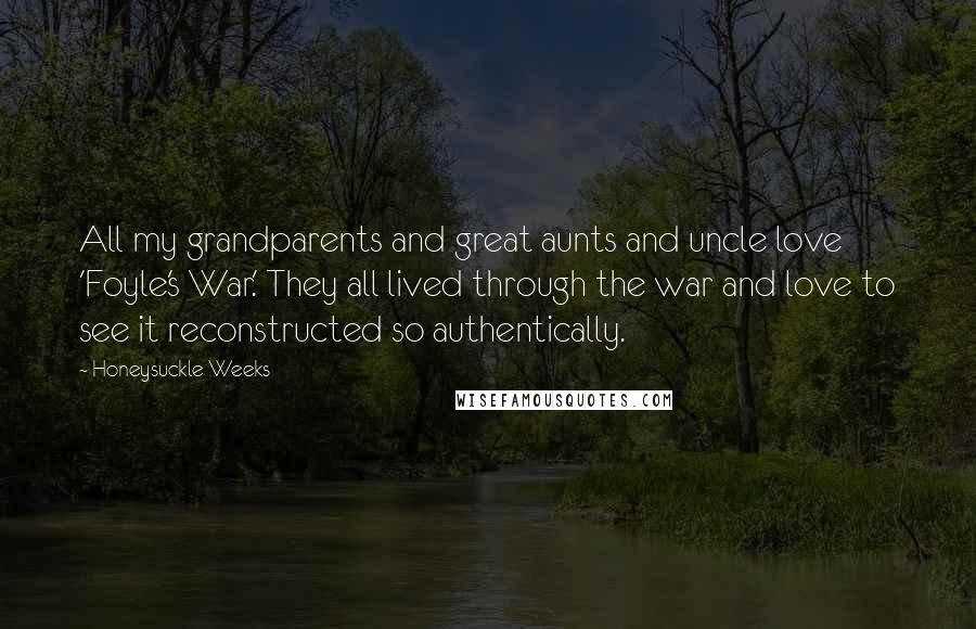 Honeysuckle Weeks Quotes: All my grandparents and great aunts and uncle love 'Foyle's War.' They all lived through the war and love to see it reconstructed so authentically.