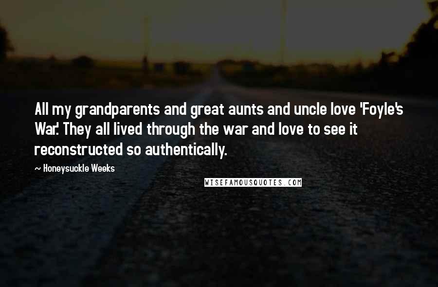 Honeysuckle Weeks Quotes: All my grandparents and great aunts and uncle love 'Foyle's War.' They all lived through the war and love to see it reconstructed so authentically.