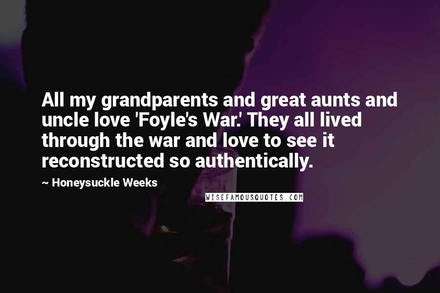 Honeysuckle Weeks Quotes: All my grandparents and great aunts and uncle love 'Foyle's War.' They all lived through the war and love to see it reconstructed so authentically.