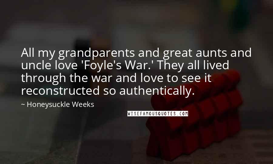 Honeysuckle Weeks Quotes: All my grandparents and great aunts and uncle love 'Foyle's War.' They all lived through the war and love to see it reconstructed so authentically.