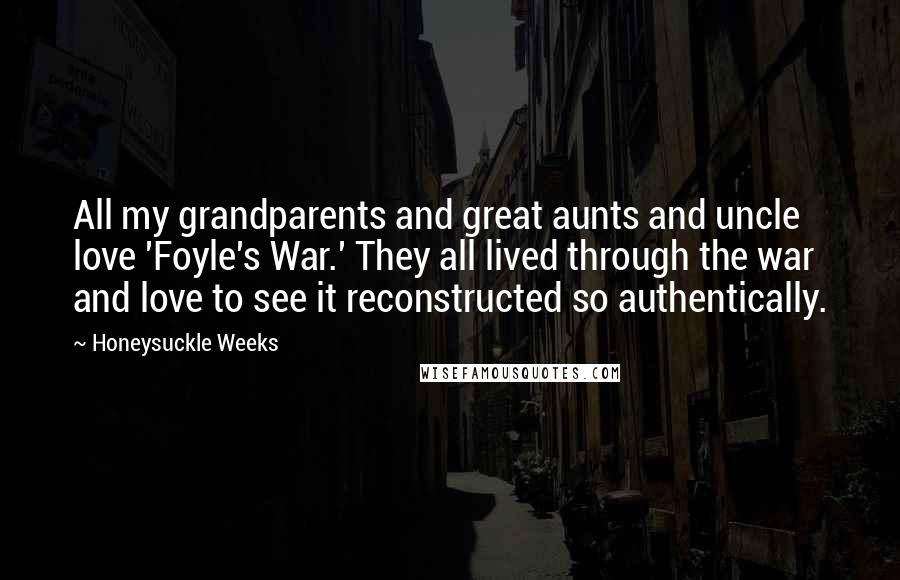 Honeysuckle Weeks Quotes: All my grandparents and great aunts and uncle love 'Foyle's War.' They all lived through the war and love to see it reconstructed so authentically.