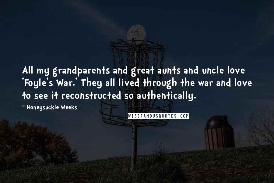 Honeysuckle Weeks Quotes: All my grandparents and great aunts and uncle love 'Foyle's War.' They all lived through the war and love to see it reconstructed so authentically.