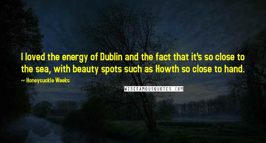 Honeysuckle Weeks Quotes: I loved the energy of Dublin and the fact that it's so close to the sea, with beauty spots such as Howth so close to hand.