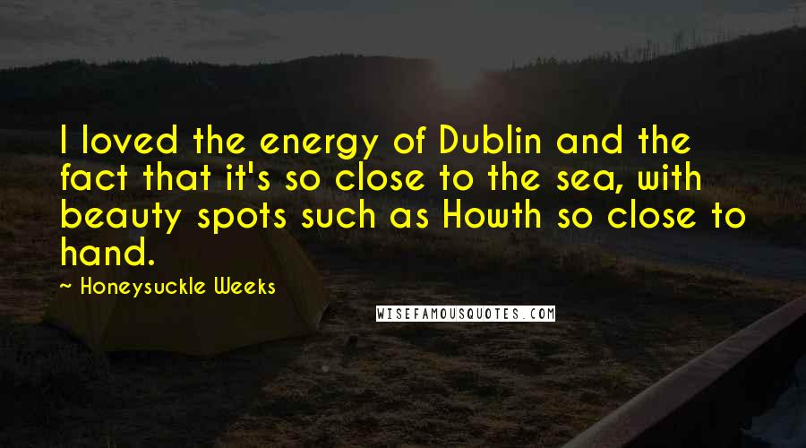 Honeysuckle Weeks Quotes: I loved the energy of Dublin and the fact that it's so close to the sea, with beauty spots such as Howth so close to hand.