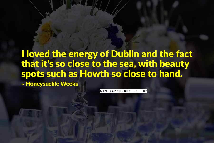 Honeysuckle Weeks Quotes: I loved the energy of Dublin and the fact that it's so close to the sea, with beauty spots such as Howth so close to hand.