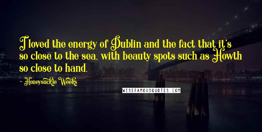 Honeysuckle Weeks Quotes: I loved the energy of Dublin and the fact that it's so close to the sea, with beauty spots such as Howth so close to hand.