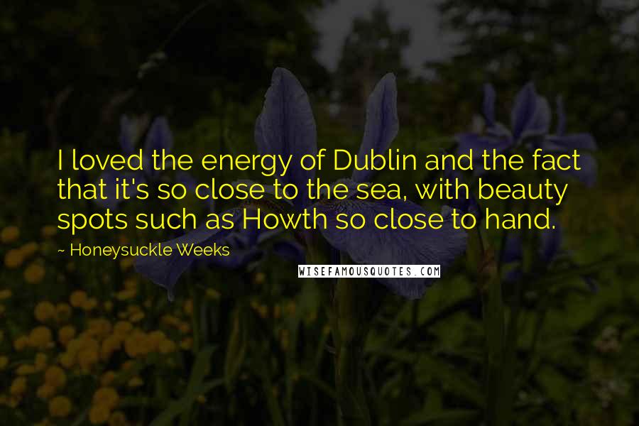 Honeysuckle Weeks Quotes: I loved the energy of Dublin and the fact that it's so close to the sea, with beauty spots such as Howth so close to hand.