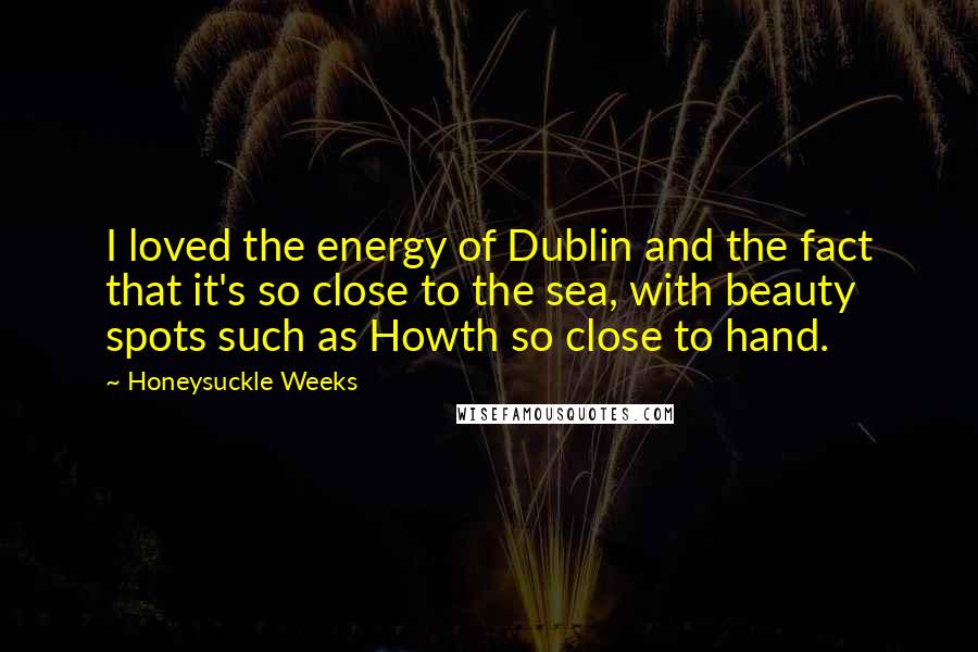 Honeysuckle Weeks Quotes: I loved the energy of Dublin and the fact that it's so close to the sea, with beauty spots such as Howth so close to hand.