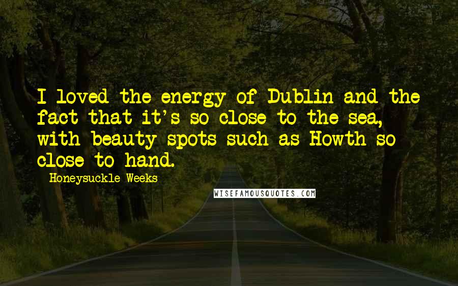 Honeysuckle Weeks Quotes: I loved the energy of Dublin and the fact that it's so close to the sea, with beauty spots such as Howth so close to hand.