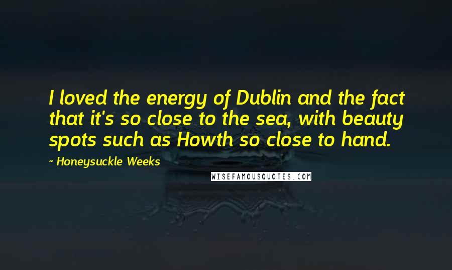 Honeysuckle Weeks Quotes: I loved the energy of Dublin and the fact that it's so close to the sea, with beauty spots such as Howth so close to hand.