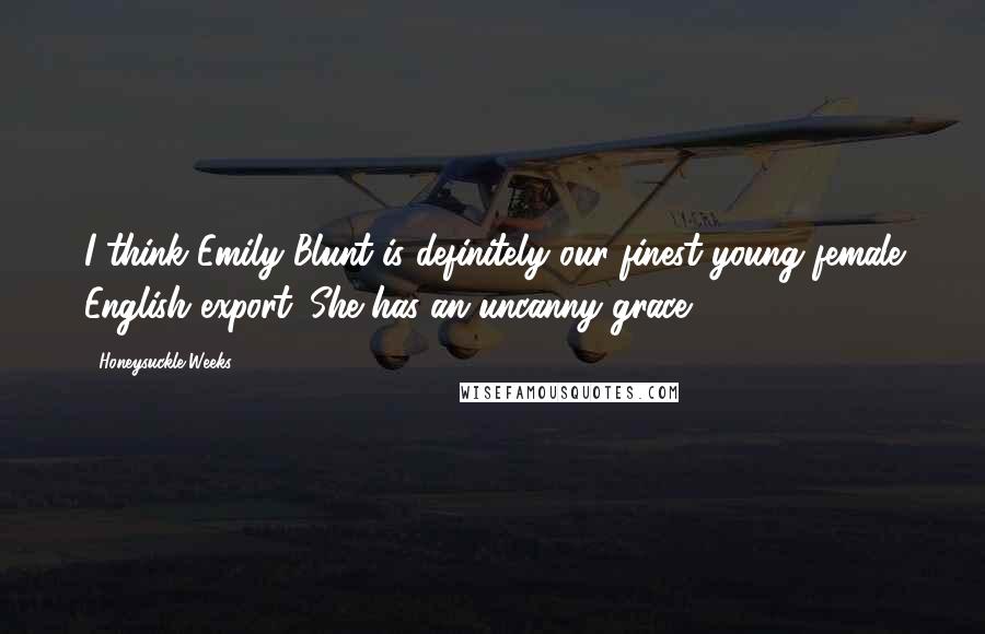 Honeysuckle Weeks Quotes: I think Emily Blunt is definitely our finest young female English export. She has an uncanny grace.