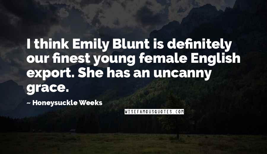Honeysuckle Weeks Quotes: I think Emily Blunt is definitely our finest young female English export. She has an uncanny grace.
