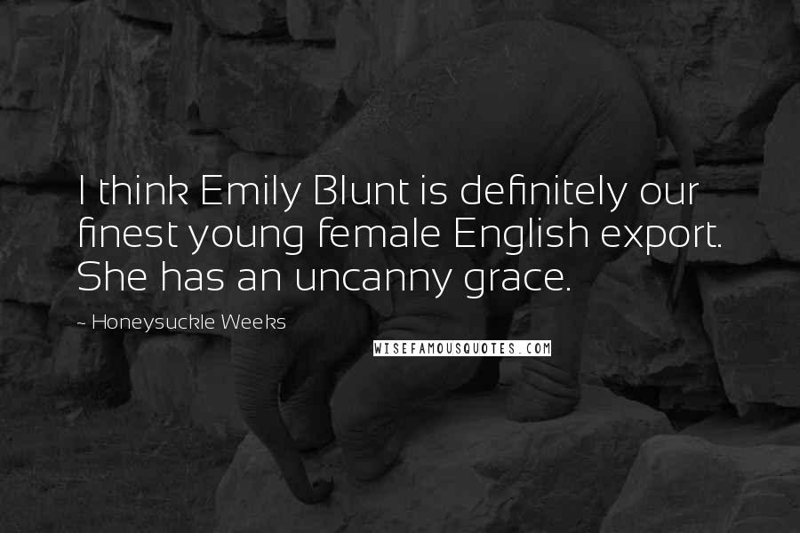 Honeysuckle Weeks Quotes: I think Emily Blunt is definitely our finest young female English export. She has an uncanny grace.