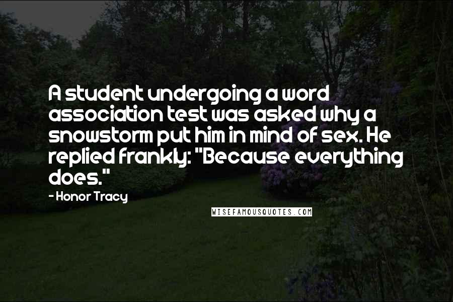 Honor Tracy Quotes: A student undergoing a word association test was asked why a snowstorm put him in mind of sex. He replied frankly: "Because everything does."