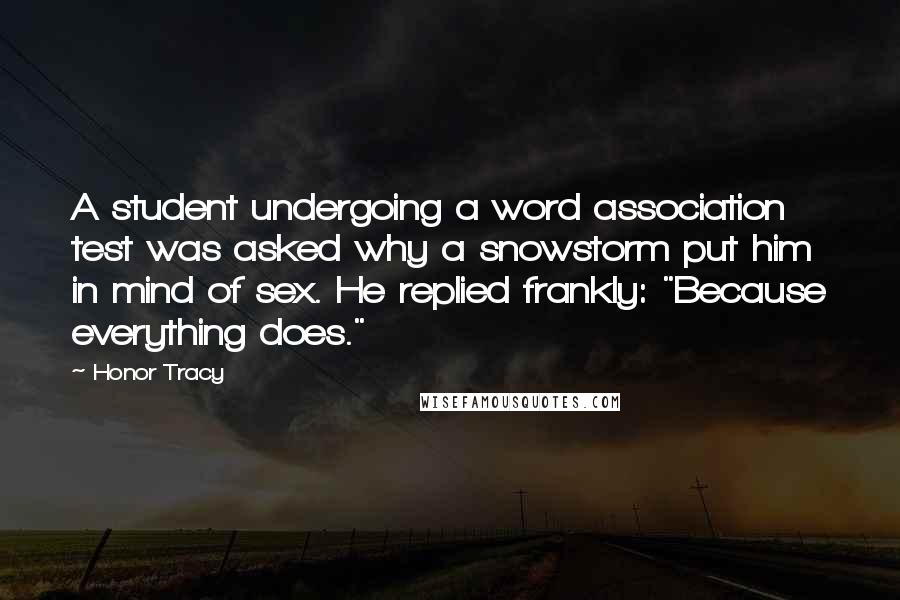 Honor Tracy Quotes: A student undergoing a word association test was asked why a snowstorm put him in mind of sex. He replied frankly: "Because everything does."