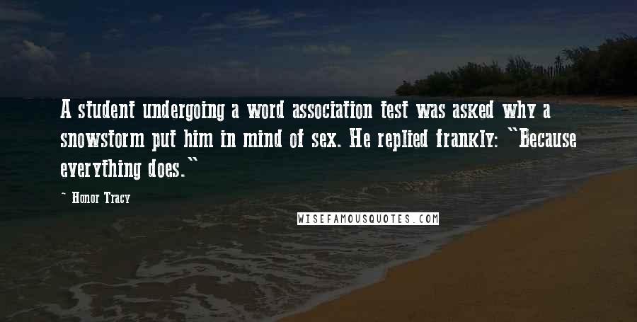 Honor Tracy Quotes: A student undergoing a word association test was asked why a snowstorm put him in mind of sex. He replied frankly: "Because everything does."
