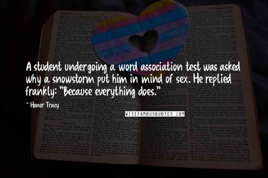 Honor Tracy Quotes: A student undergoing a word association test was asked why a snowstorm put him in mind of sex. He replied frankly: "Because everything does."