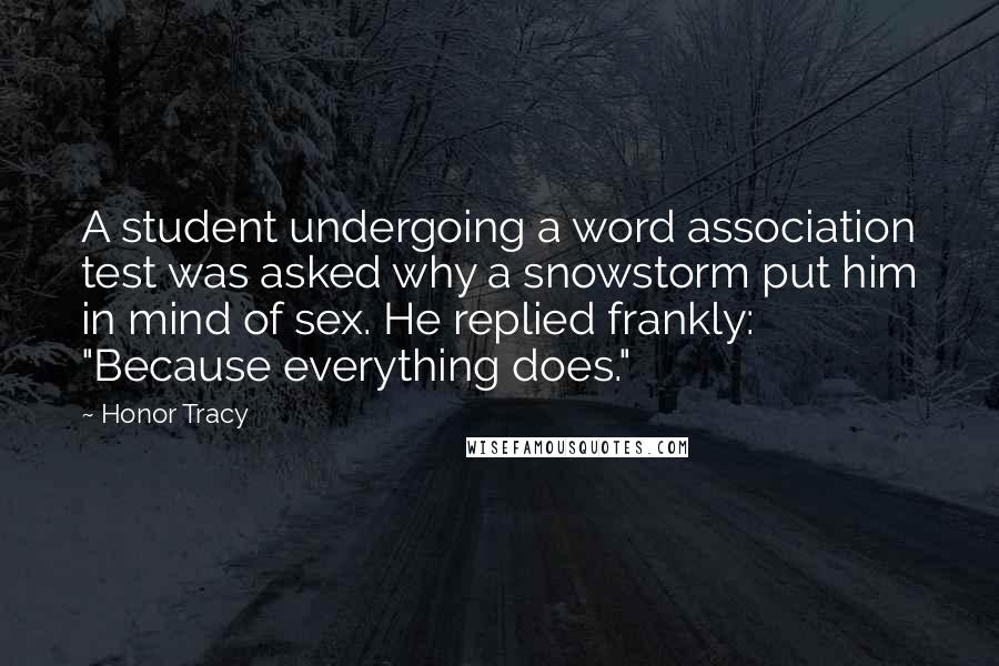 Honor Tracy Quotes: A student undergoing a word association test was asked why a snowstorm put him in mind of sex. He replied frankly: "Because everything does."
