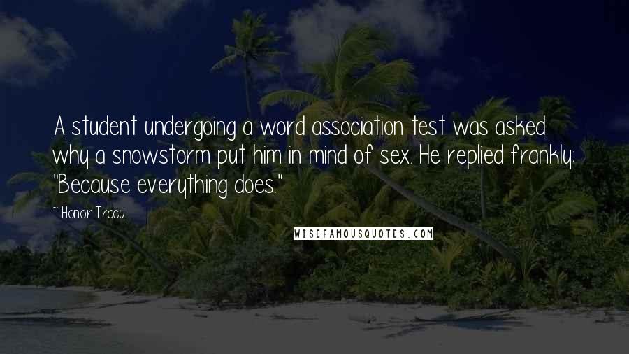 Honor Tracy Quotes: A student undergoing a word association test was asked why a snowstorm put him in mind of sex. He replied frankly: "Because everything does."