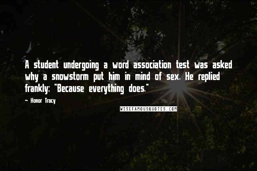 Honor Tracy Quotes: A student undergoing a word association test was asked why a snowstorm put him in mind of sex. He replied frankly: "Because everything does."