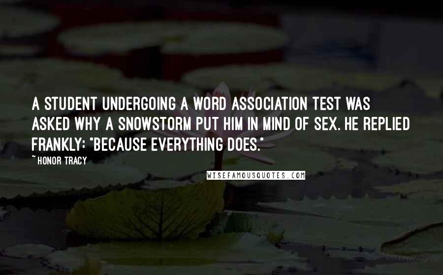 Honor Tracy Quotes: A student undergoing a word association test was asked why a snowstorm put him in mind of sex. He replied frankly: "Because everything does."