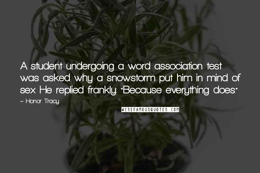 Honor Tracy Quotes: A student undergoing a word association test was asked why a snowstorm put him in mind of sex. He replied frankly: "Because everything does."