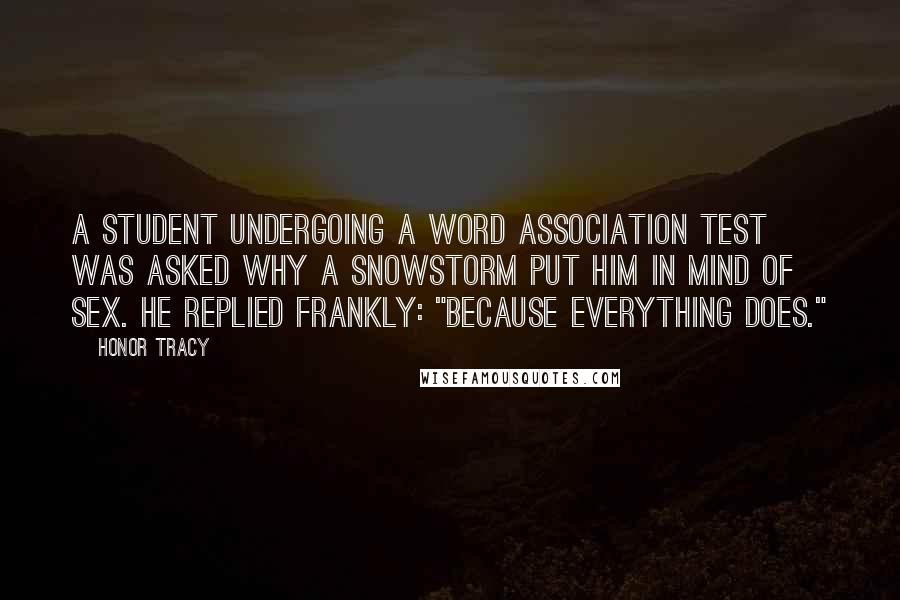 Honor Tracy Quotes: A student undergoing a word association test was asked why a snowstorm put him in mind of sex. He replied frankly: "Because everything does."