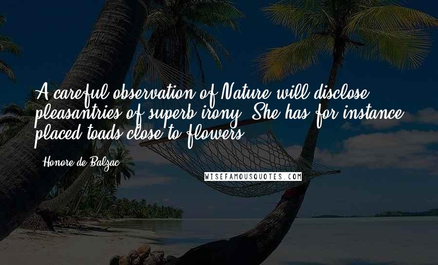 Honore De Balzac Quotes: A careful observation of Nature will disclose pleasantries of superb irony. She has for instance placed toads close to flowers.