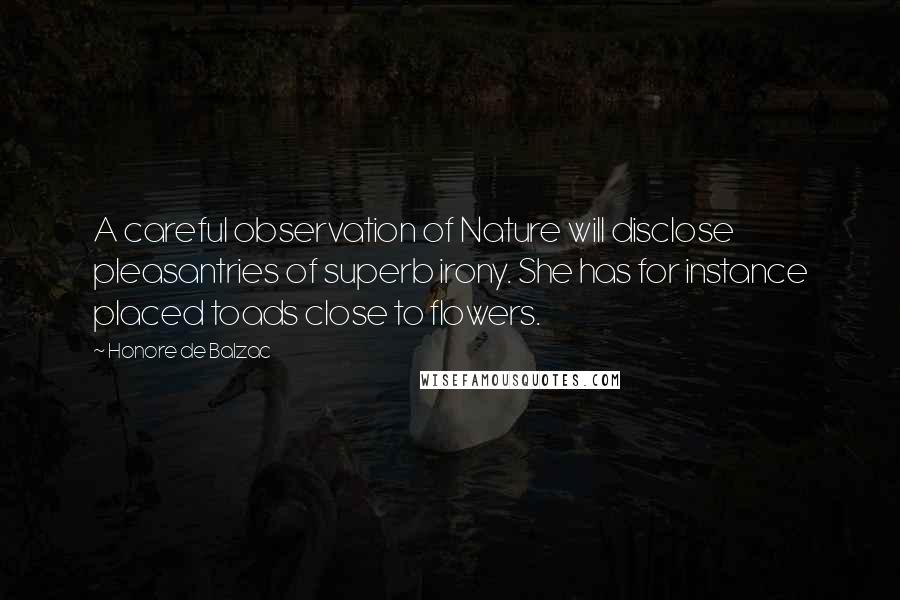 Honore De Balzac Quotes: A careful observation of Nature will disclose pleasantries of superb irony. She has for instance placed toads close to flowers.