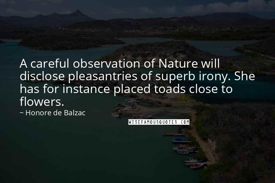 Honore De Balzac Quotes: A careful observation of Nature will disclose pleasantries of superb irony. She has for instance placed toads close to flowers.