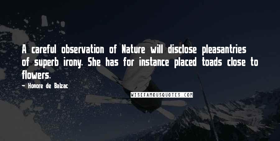 Honore De Balzac Quotes: A careful observation of Nature will disclose pleasantries of superb irony. She has for instance placed toads close to flowers.