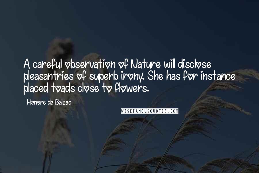 Honore De Balzac Quotes: A careful observation of Nature will disclose pleasantries of superb irony. She has for instance placed toads close to flowers.