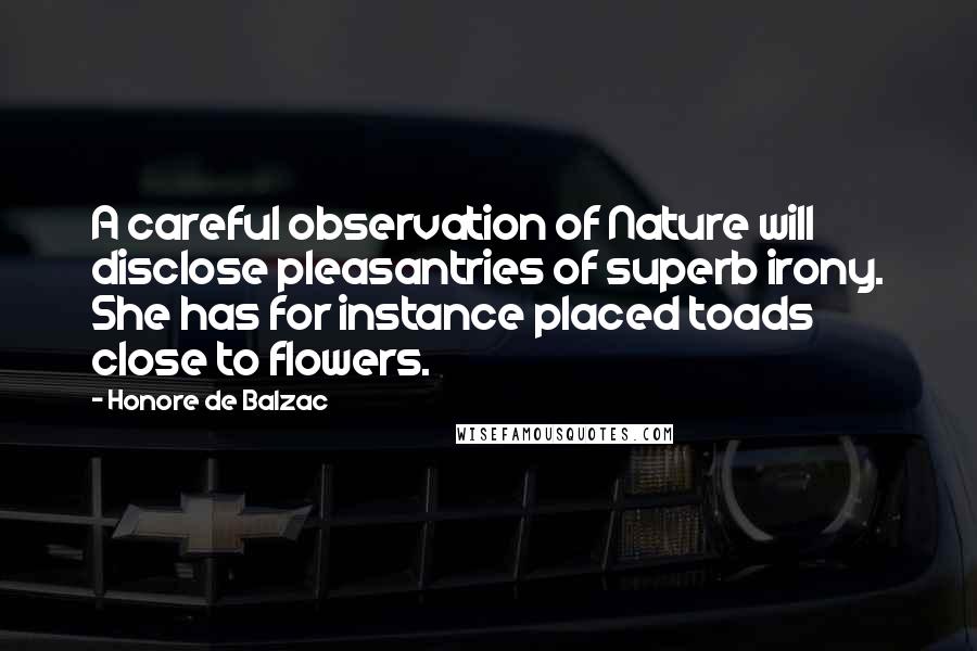 Honore De Balzac Quotes: A careful observation of Nature will disclose pleasantries of superb irony. She has for instance placed toads close to flowers.