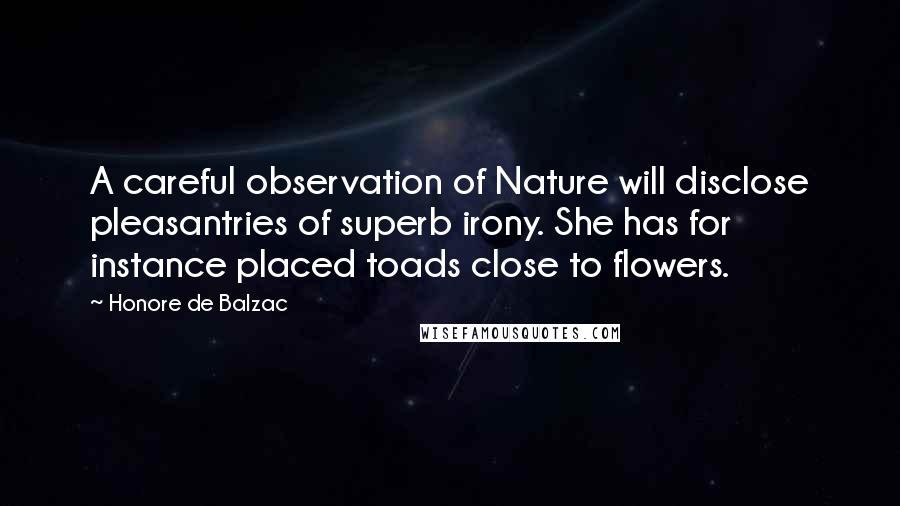 Honore De Balzac Quotes: A careful observation of Nature will disclose pleasantries of superb irony. She has for instance placed toads close to flowers.