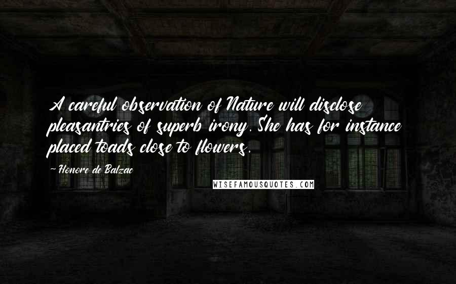 Honore De Balzac Quotes: A careful observation of Nature will disclose pleasantries of superb irony. She has for instance placed toads close to flowers.