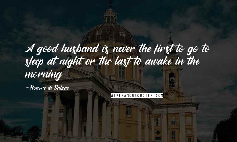 Honore De Balzac Quotes: A good husband is never the first to go to sleep at night or the last to awake in the morning.