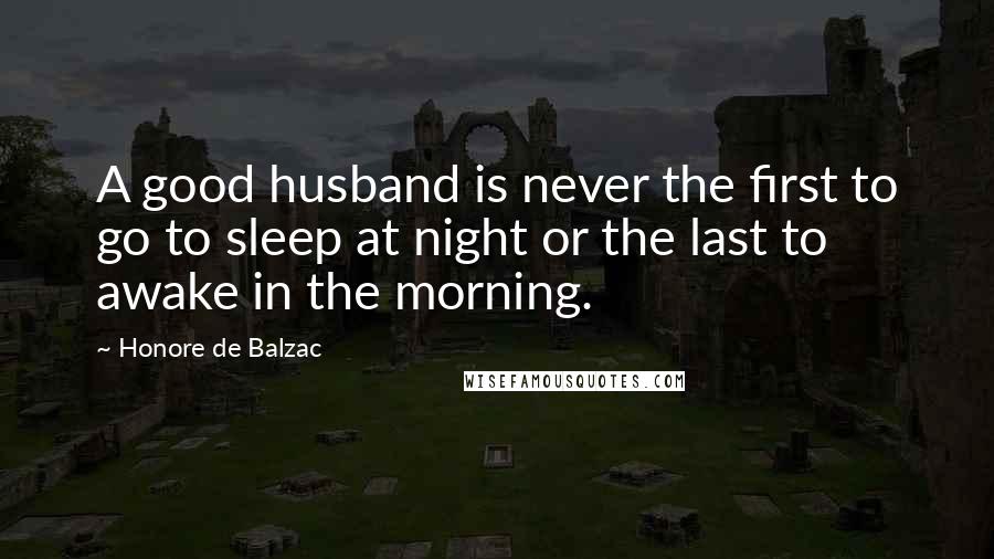 Honore De Balzac Quotes: A good husband is never the first to go to sleep at night or the last to awake in the morning.