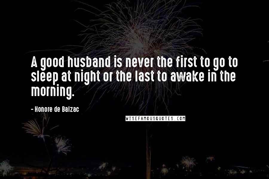 Honore De Balzac Quotes: A good husband is never the first to go to sleep at night or the last to awake in the morning.