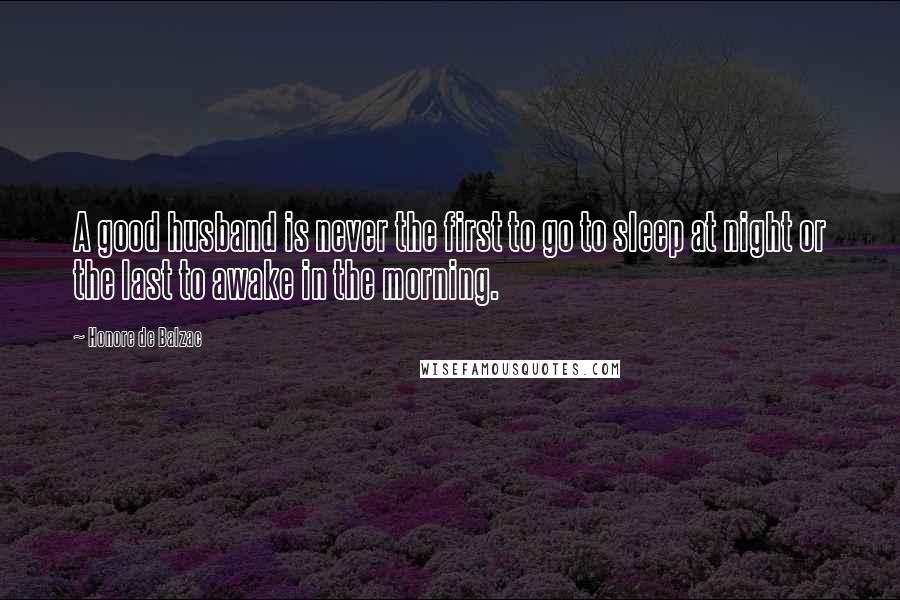 Honore De Balzac Quotes: A good husband is never the first to go to sleep at night or the last to awake in the morning.