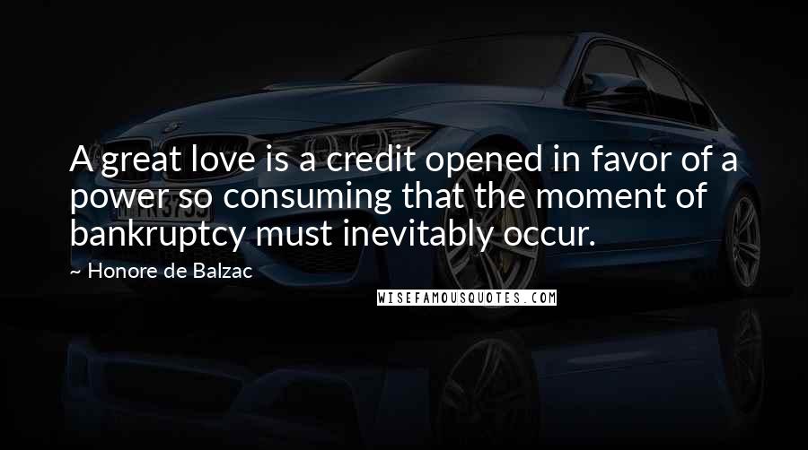 Honore De Balzac Quotes: A great love is a credit opened in favor of a power so consuming that the moment of bankruptcy must inevitably occur.