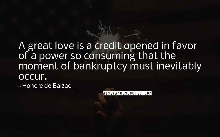 Honore De Balzac Quotes: A great love is a credit opened in favor of a power so consuming that the moment of bankruptcy must inevitably occur.